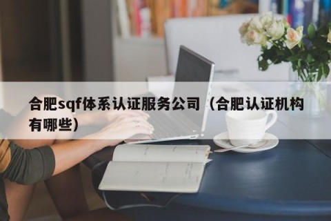 合肥sqf体系认证服务公司（合肥认证机构有哪些）