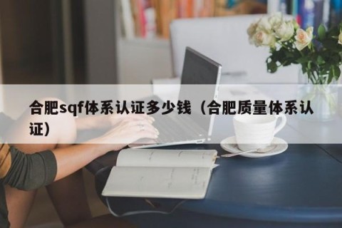 合肥sqf体系认证多少钱（合肥质量体系认证）